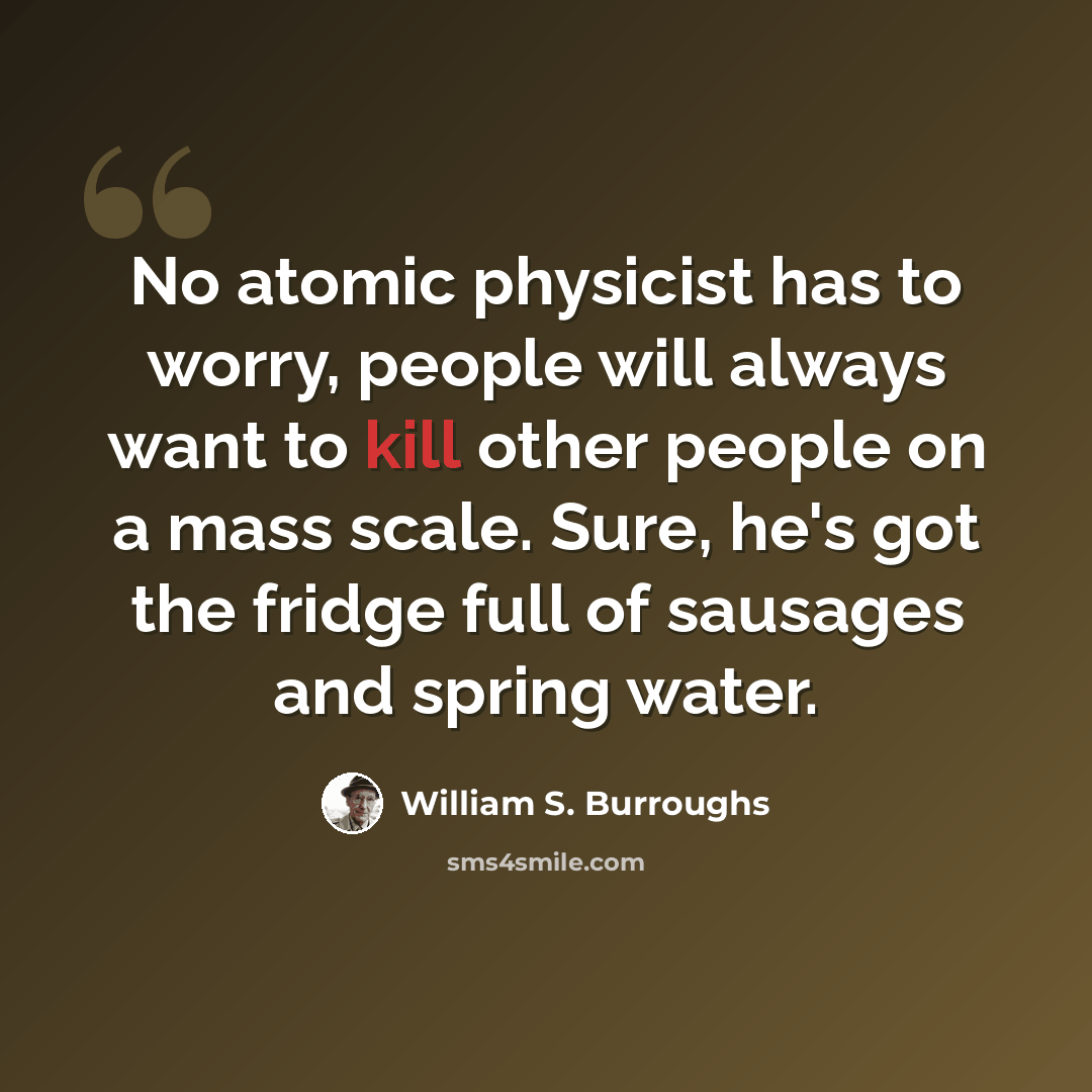 “No atomic physicist has to worry, people will always want to kill other people on a mass scale. Sure, he's got the fridge full of sausages and spring water.” quote by William S. Burroughs