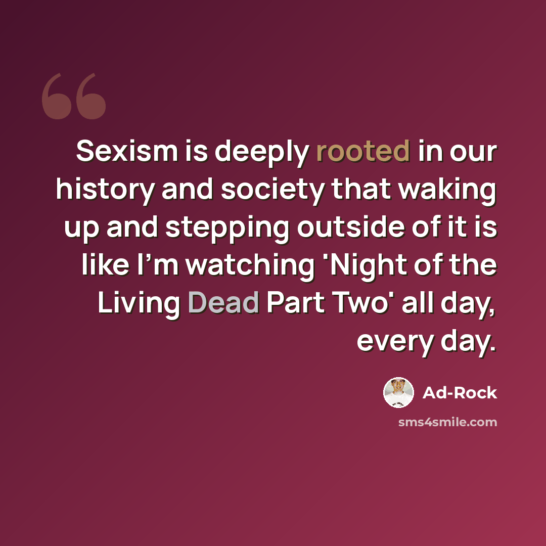 “Sexism is deeply rooted in our history and society that waking up and stepping outside of it is like I'm watching 'Night of the Living Dead Part Two' all day, every day.” quote by Ad-Rock