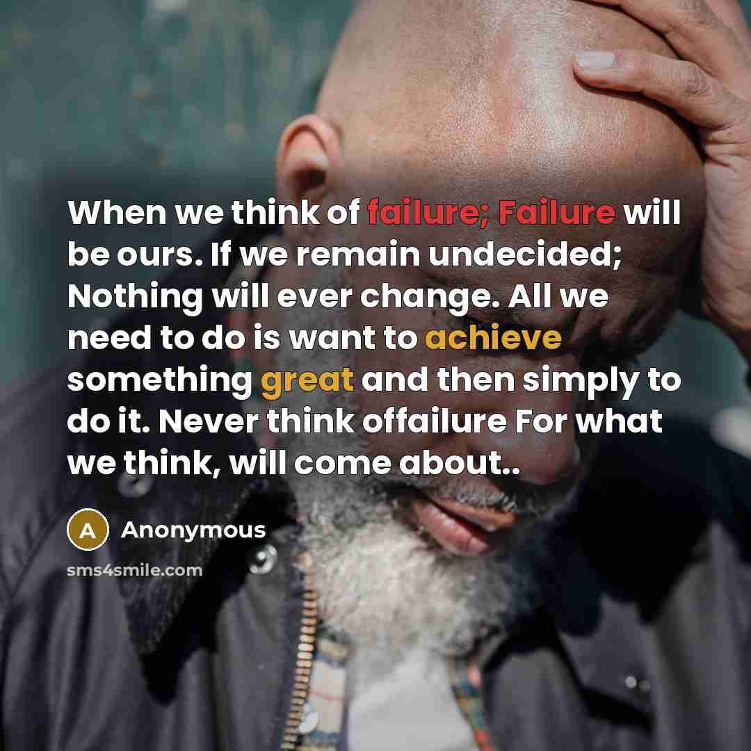 “When we think of failure; Failure will be ours. If we remain undecided; Nothing will ever change. All we need to do is want to achieve something great and then simply to do it. Never think offailure For what we think, will come about..” quote by Anonymous