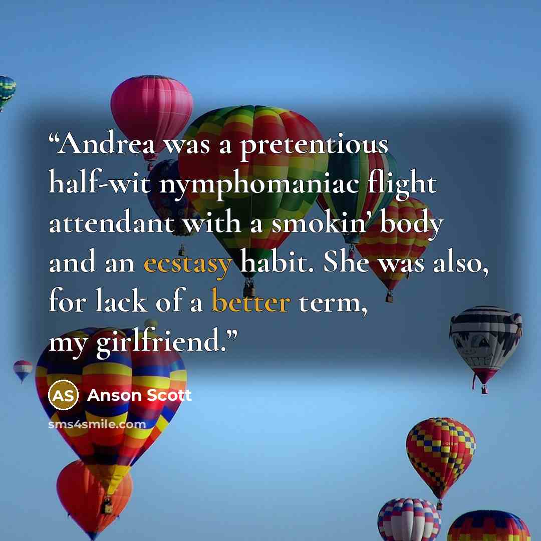 “Andrea was a pretentious half-wit nymphomaniac flight attendant with a smokin’ body and an ecstasy habit. She was also, for lack of a better term, my girlfriend.” quote by Anson Scott