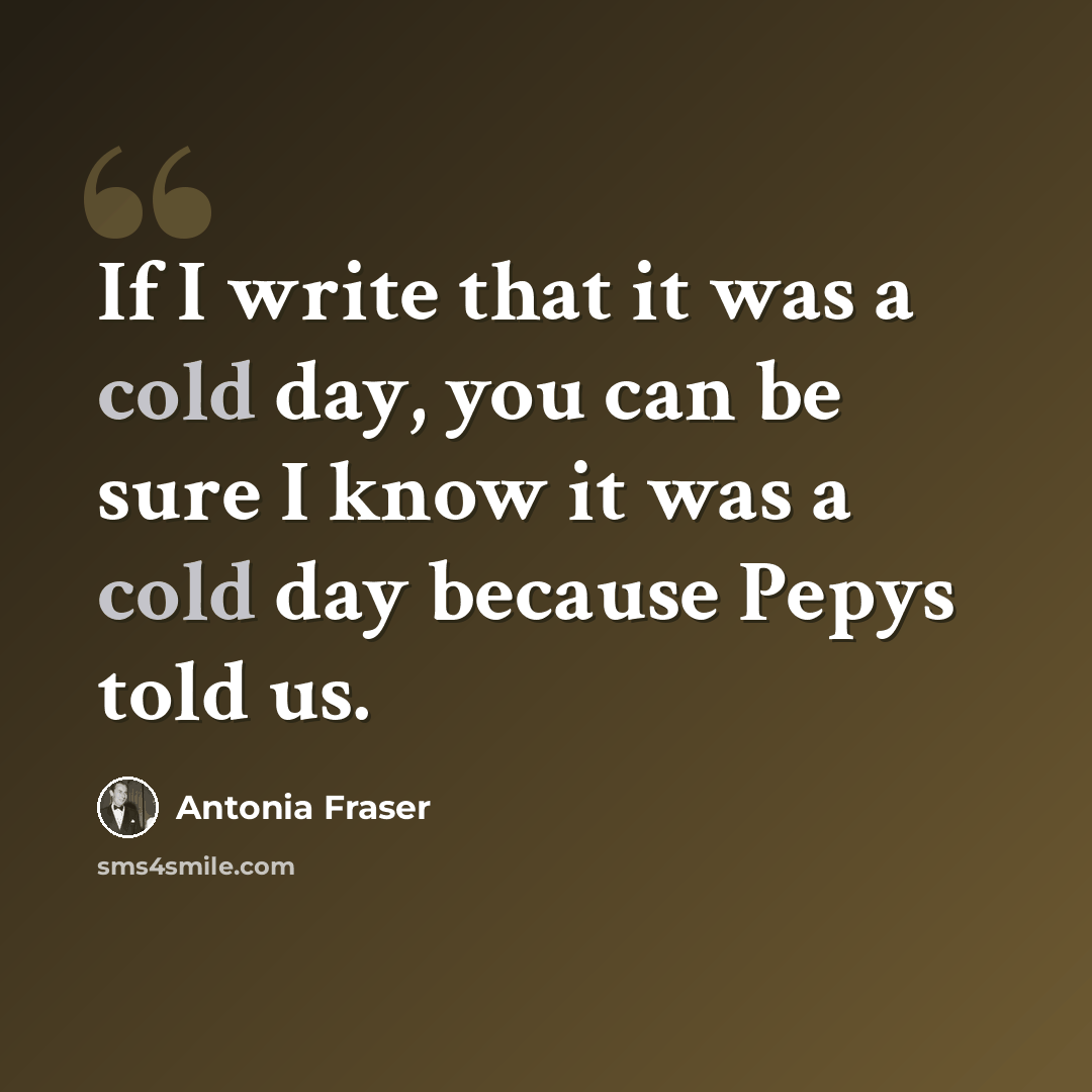 “If I write that it was a cold day, you can be sure I know it was a cold day because Pepys told us.” quote by Antonia Fraser