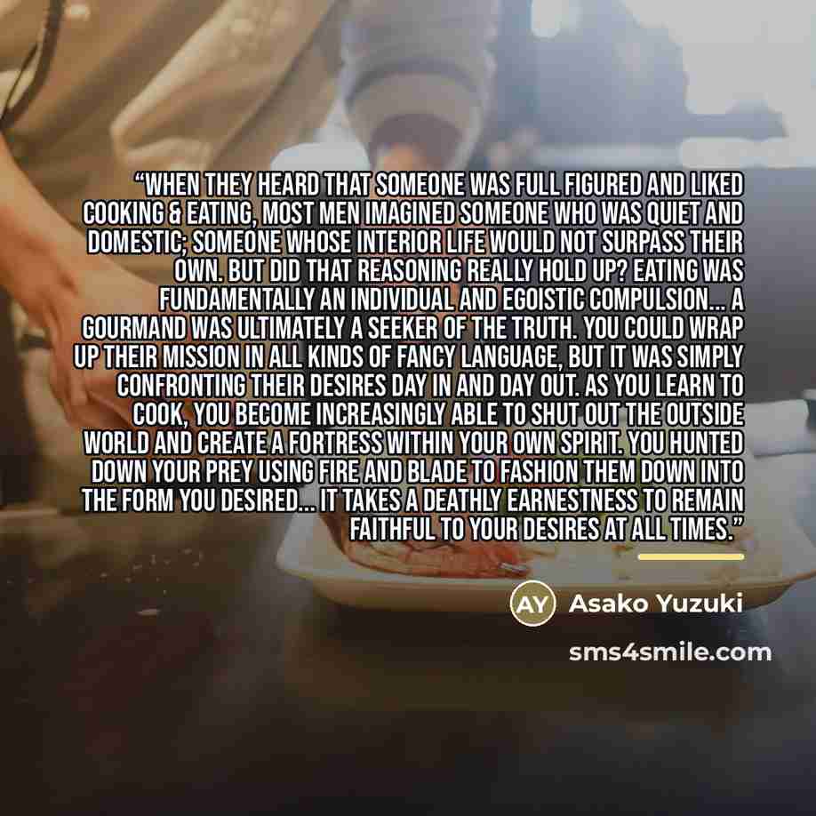 “When they heard that someone was full figured and liked cooking & eating, most men imagined someone who was quiet and domestic; someone whose interior life would not surpass their own. But did that reasoning really hold up? Eating was fundamentally an individual and egoistic compulsion... a…” quote by Asako Yuzuki