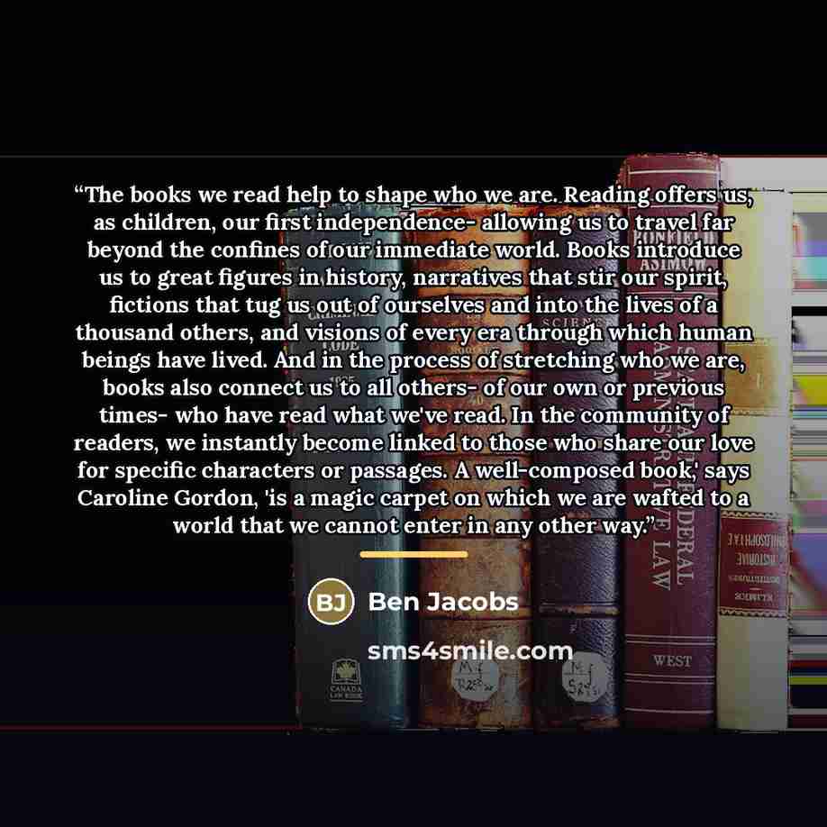 “The books we read help to shape who we are. Reading offers us, as children, our first independence- allowing us to travel far beyond the confines of our immediate world. Books introduce us to great figures in history, narratives that stir our spirit, fictions that tug us out of ourselves and into…” quote by Ben Jacobs