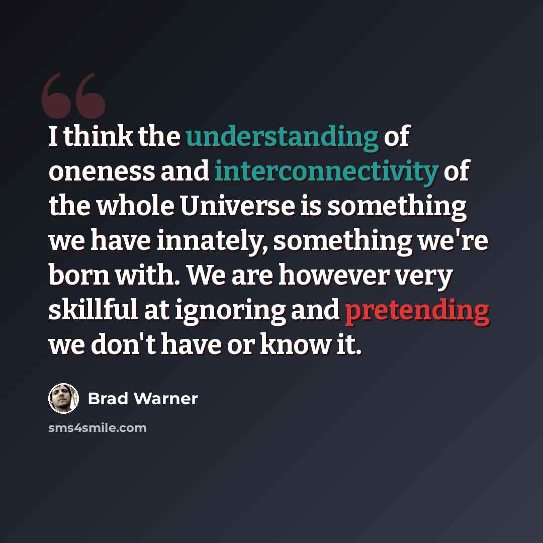 “I think the understanding of oneness and interconnectivity of the whole Universe is something we have innately, something we're born with. We are however very skillful at ignoring and pretending we don't have or know it.” quote by Brad Warner