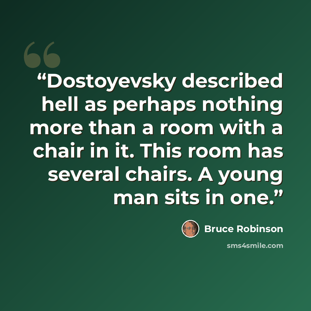 “Dostoyevsky described hell as perhaps nothing more than a room with a chair in it. This room has several chairs. A young man sits in one.” quote by Bruce Robinson