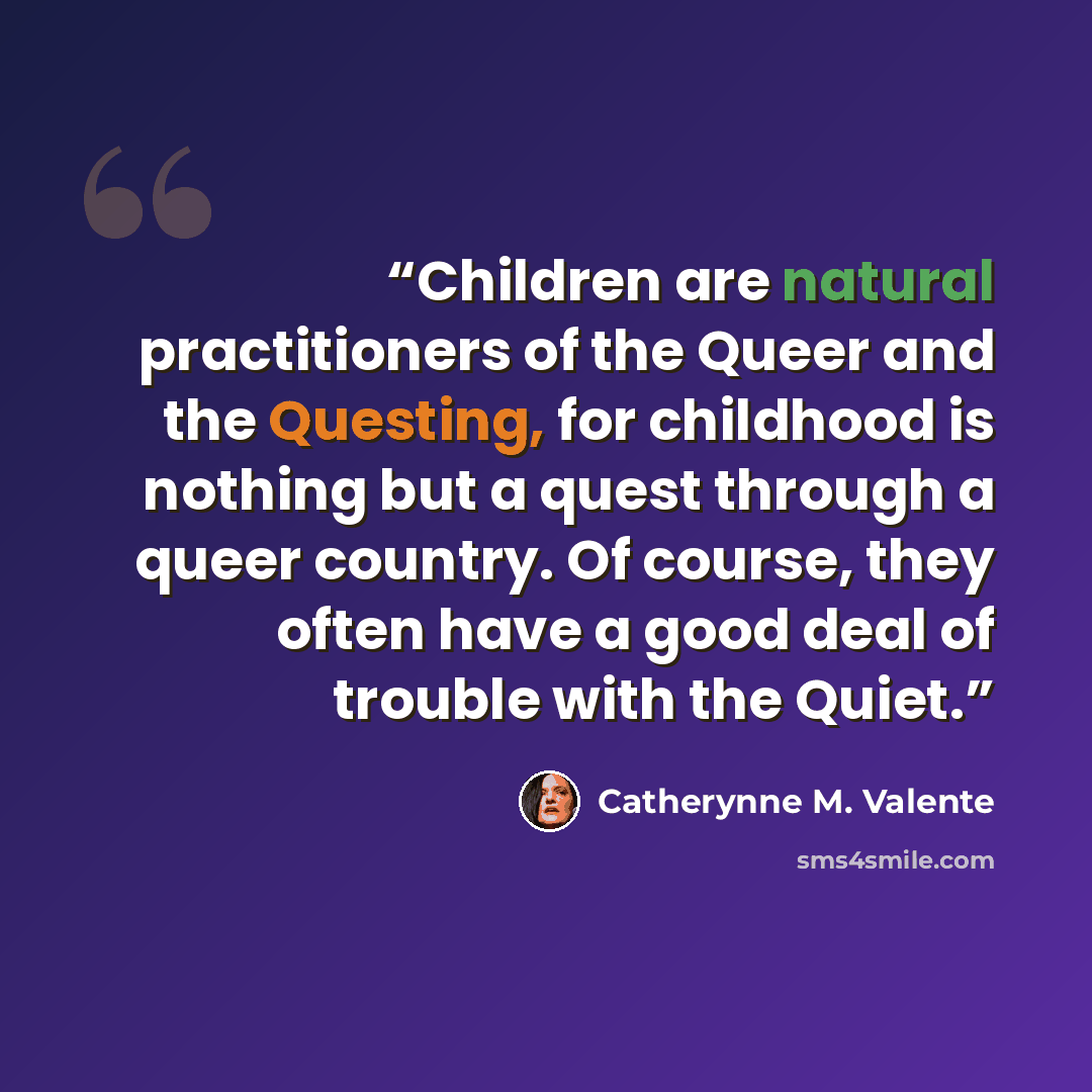 “Children are natural practitioners of the Queer and the Questing, for childhood is nothing but a quest through a queer country. Of course, they often have a good deal of trouble with the Quiet.” quote by Catherynne M. Valente