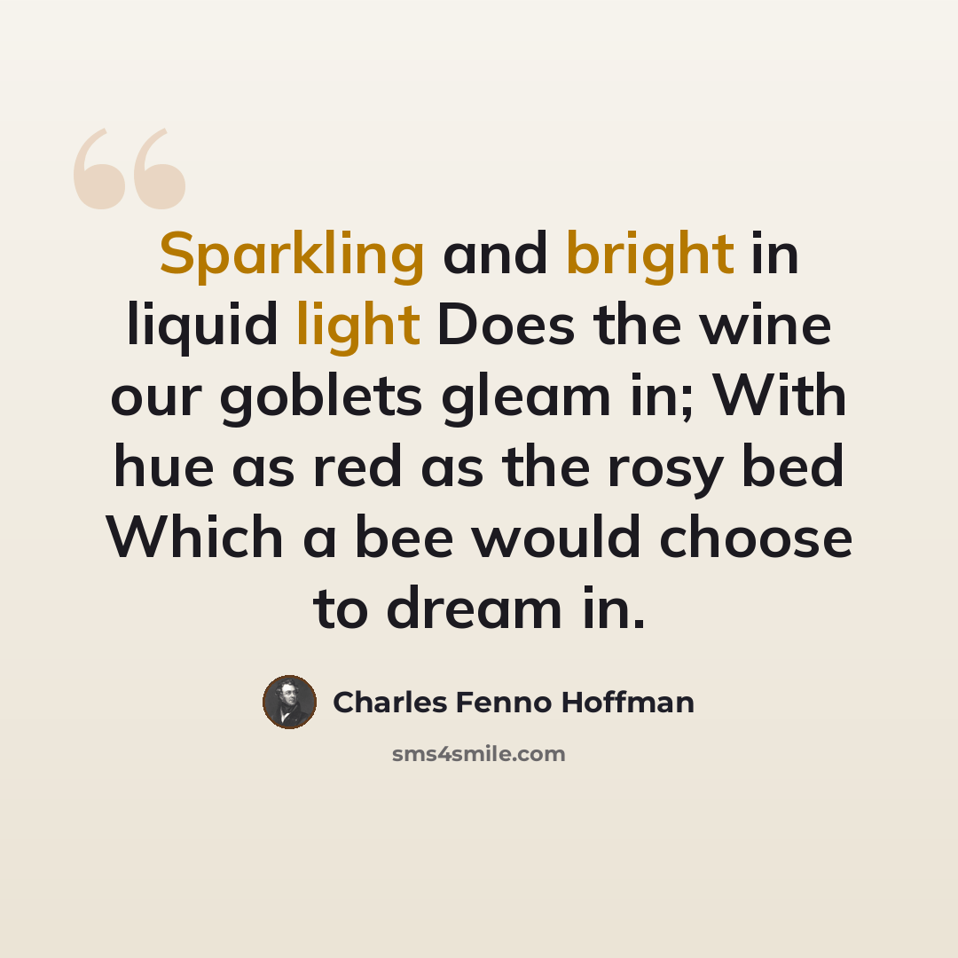“Sparkling and bright in liquid light Does the wine our goblets gleam in; With hue as red as the rosy bed Which a bee would choose to dream in.” quote by Charles Fenno Hoffman