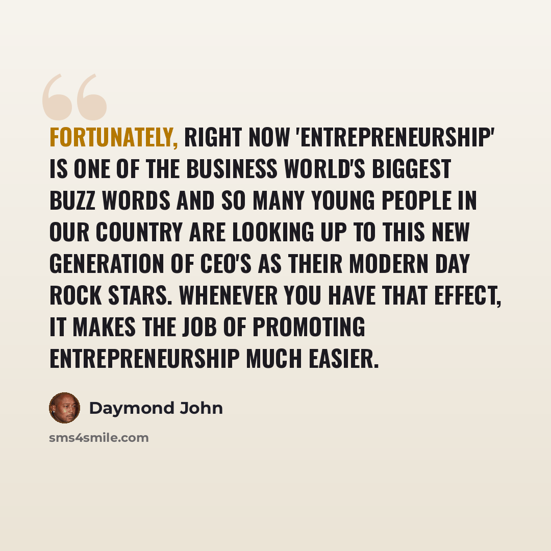“Fortunately, right now 'entrepreneurship' is one of the business world's biggest buzz words and so many young people in our country are looking up to this new generation of CEO's as their modern day rock stars. Whenever you have that effect, it makes the job of promoting entrepreneurship much…” quote by Daymond John