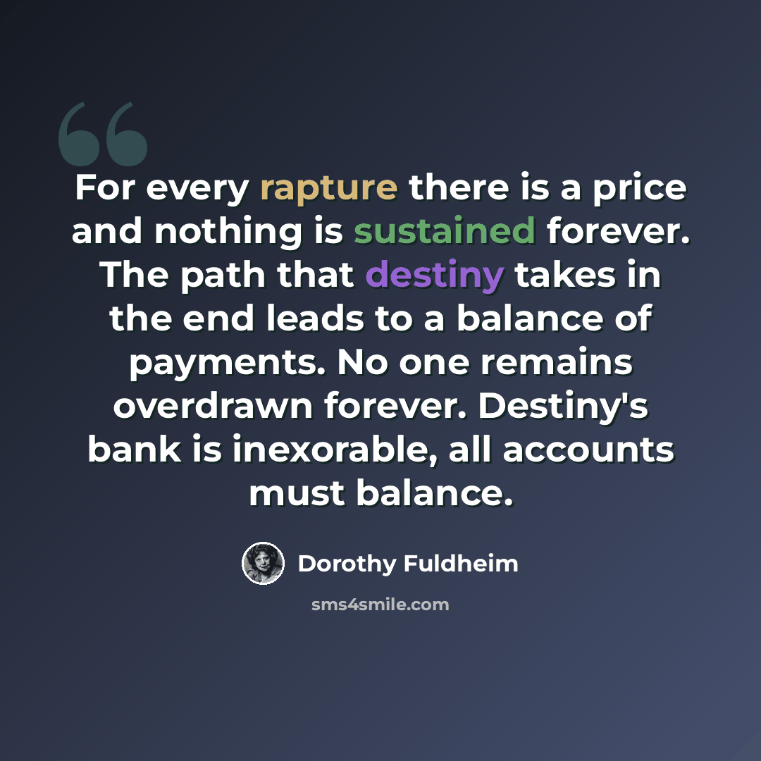“For every rapture there is a price and nothing is sustained forever. The path that destiny takes in the end leads to a balance of payments. No one remains overdrawn forever. Destiny's bank is inexorable, all accounts must balance.” quote by Dorothy Fuldheim