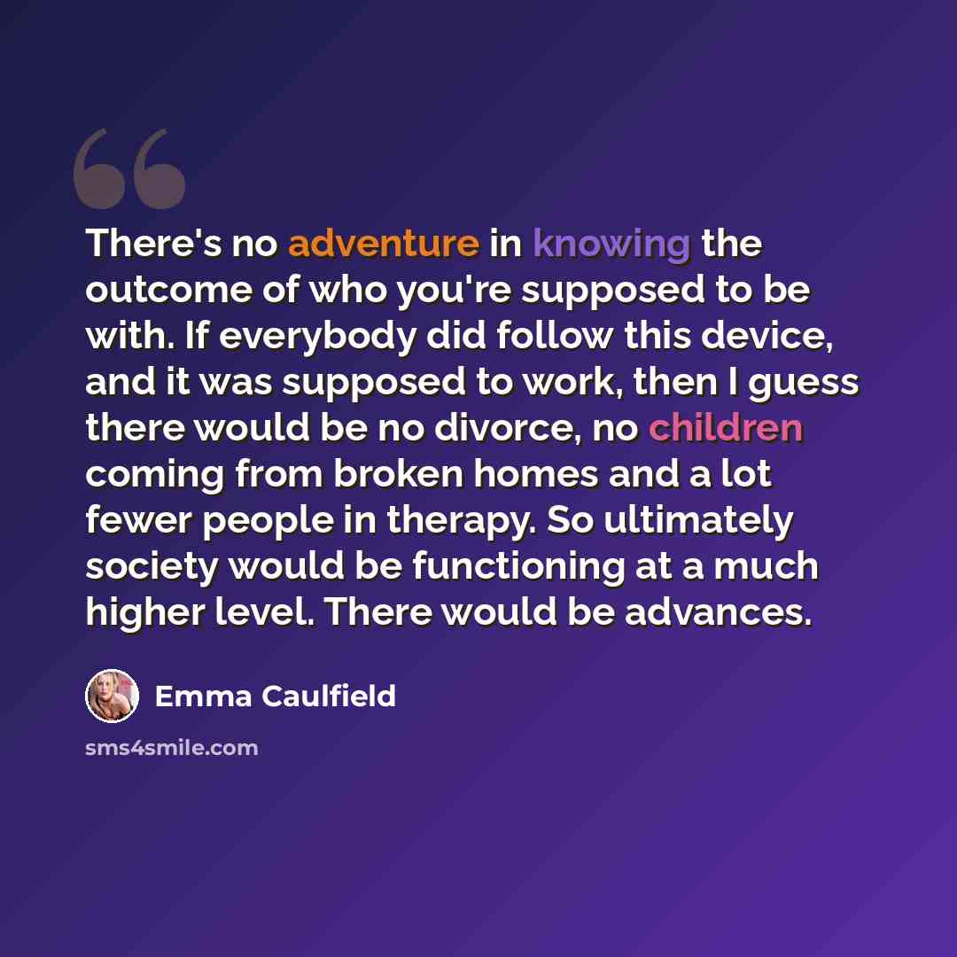 “There's no adventure in knowing the outcome of who you're supposed to be with. If everybody did follow this device, and it was supposed to work, then I guess there would be no divorce, no children coming from broken homes and a lot fewer people in therapy. So ultimately society would be…” quote by Emma Caulfield