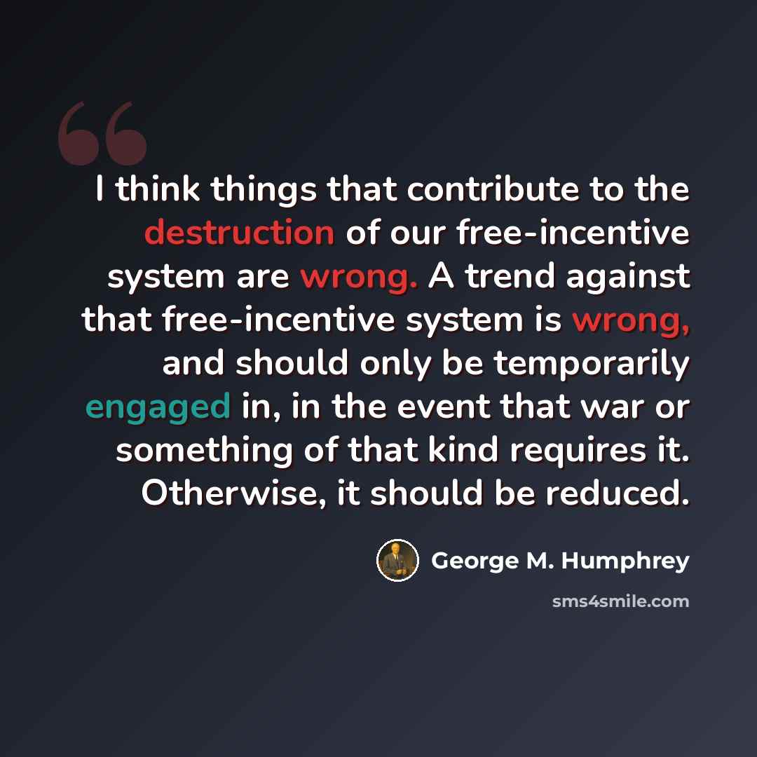 “I think things that contribute to the destruction of our free-incentive system are wrong. A trend against that free-incentive system is wrong, and should only be temporarily engaged in, in the event that war or something of that kind requires it. Otherwise, it should be reduced.” quote by George M. Humphrey