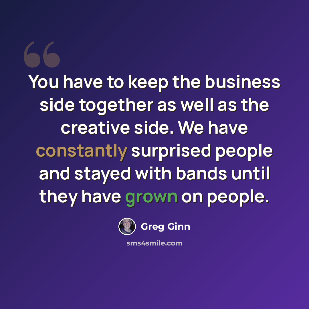 “You have to keep the business side together as well as the creative side. We have constantly surprised people and stayed with bands until they have grown on people.” quote by Greg Ginn