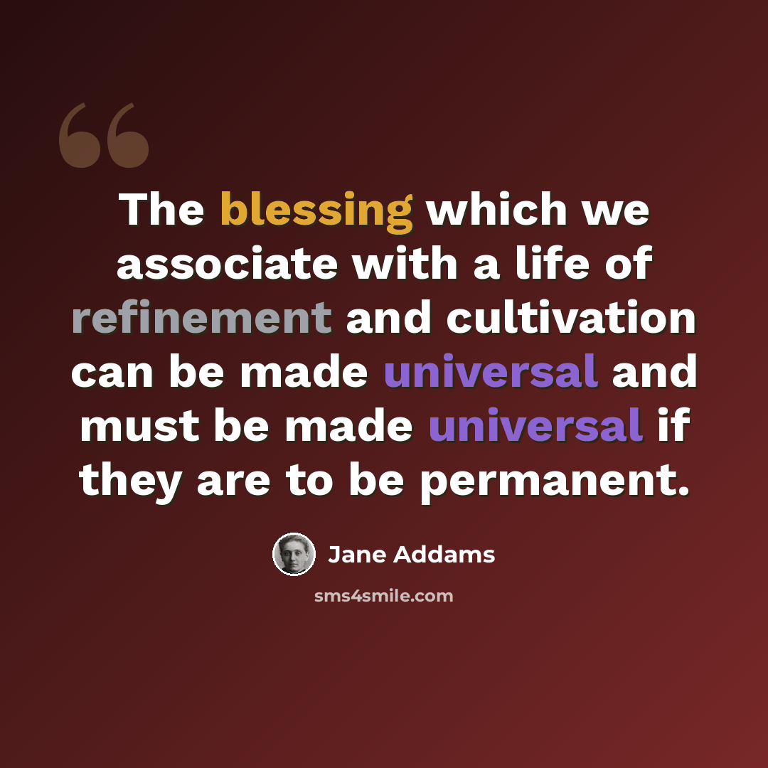 “The blessing which we associate with a life of refinement and cultivation can be made universal and must be made universal if they are to be permanent.” quote by Jane Addams