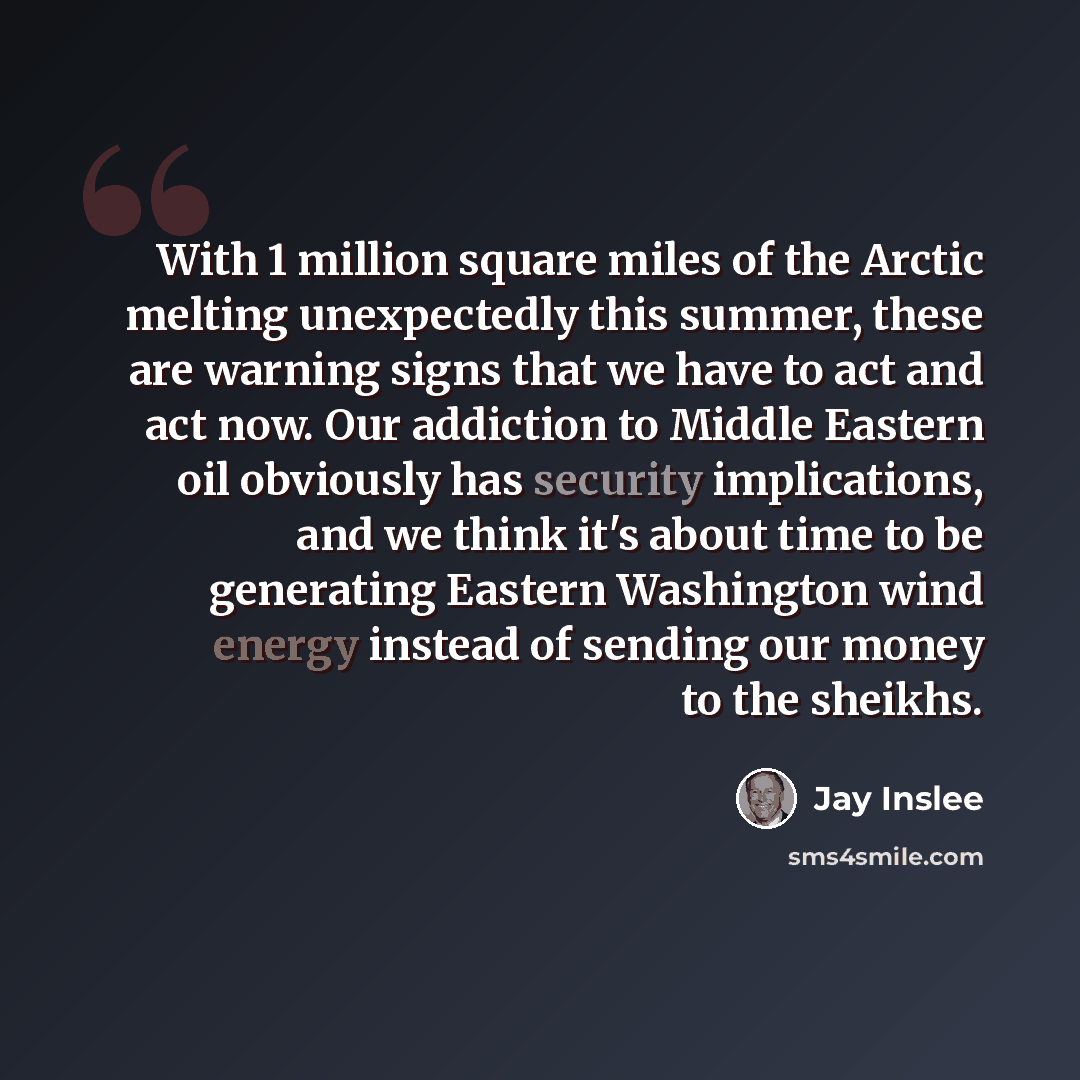 “With 1 million square miles of the Arctic melting unexpectedly this summer, these are warning signs that we have to act and act now. Our addiction to Middle Eastern oil obviously has security implications, and we think it's about time to be generating Eastern Washington wind energy instead of…” quote by Jay Inslee
