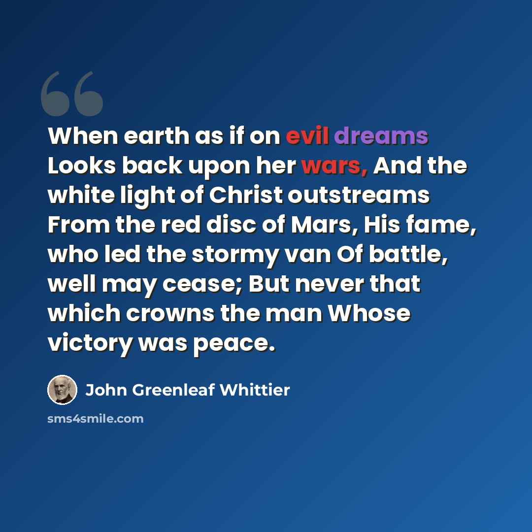 “When earth as if on evil dreams Looks back upon her wars, And the white light of Christ outstreams From the red disc of Mars, His fame, who led the stormy van Of battle, well may cease; But never that which crowns the man Whose victory was peace.” quote by John Greenleaf Whittier