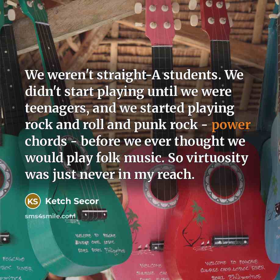 “We weren't straight-A students. We didn't start playing until we were teenagers, and we started playing rock and roll and punk rock - power chords - before we ever thought we would play folk music. So virtuosity was just never in my reach.” quote by Ketch Secor
