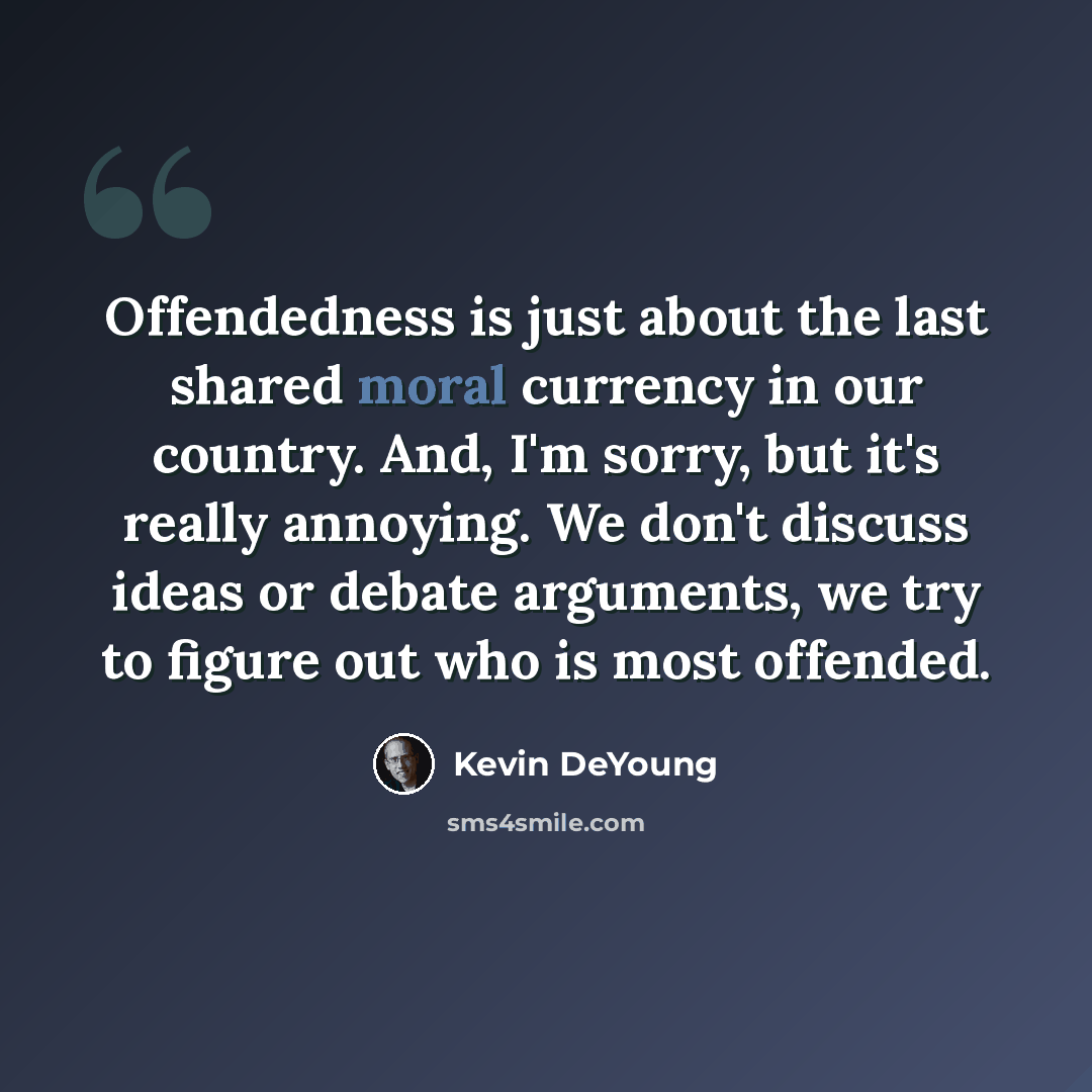 “Offendedness is just about the last shared moral currency in our country. And, I'm sorry, but it's really annoying. We don't discuss ideas or debate arguments, we try to figure out who is most offended.” quote by Kevin DeYoung