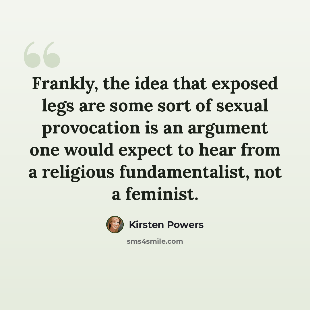 “Frankly, the idea that exposed legs are some sort of sexual provocation is an argument one would expect to hear from a religious fundamentalist, not a feminist.” quote by Kirsten Powers
