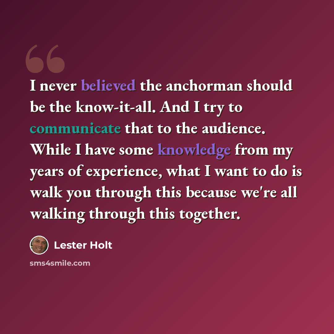 “I never believed the anchorman should be the know-it-all. And I try to communicate that to the audience. While I have some knowledge from my years of experience, what I want to do is walk you through this because we're all walking through this together.” quote by Lester Holt