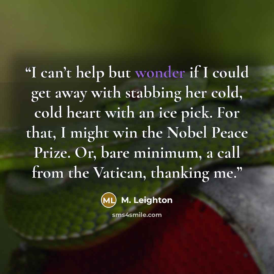 “I can’t help but wonder if I could get away with stabbing her cold, cold heart with an ice pick. For that, I might win the Nobel Peace Prize. Or, bare minimum, a call from the Vatican, thanking me.” quote by M. Leighton
