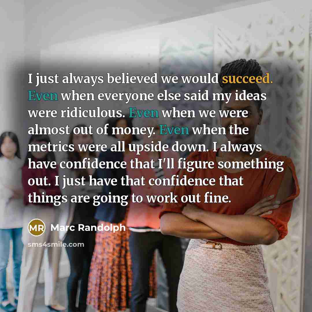 “I just always believed we would succeed. Even when everyone else said my ideas were ridiculous. Even when we were almost out of money. Even when the metrics were all upside down. I always have confidence that I'll figure something out. I just have that confidence that things are going to work out…” quote by Marc Randolph