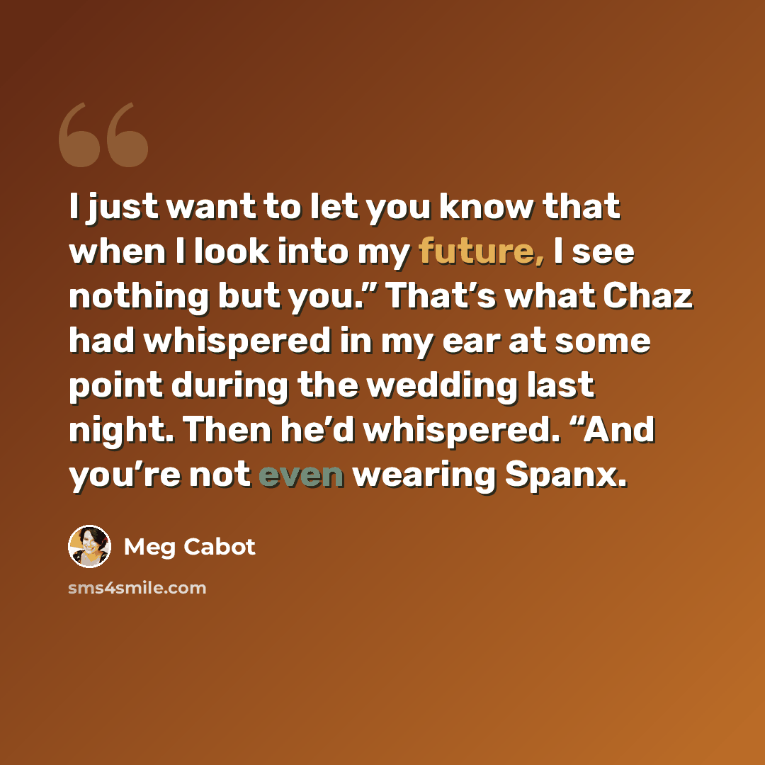 “I just want to let you know that when I look into my future, I see nothing but you.” That’s what Chaz had whispered in my ear at some point during the wedding last night. Then he’d whispered. “And you’re not even wearing Spanx.” quote by Meg Cabot