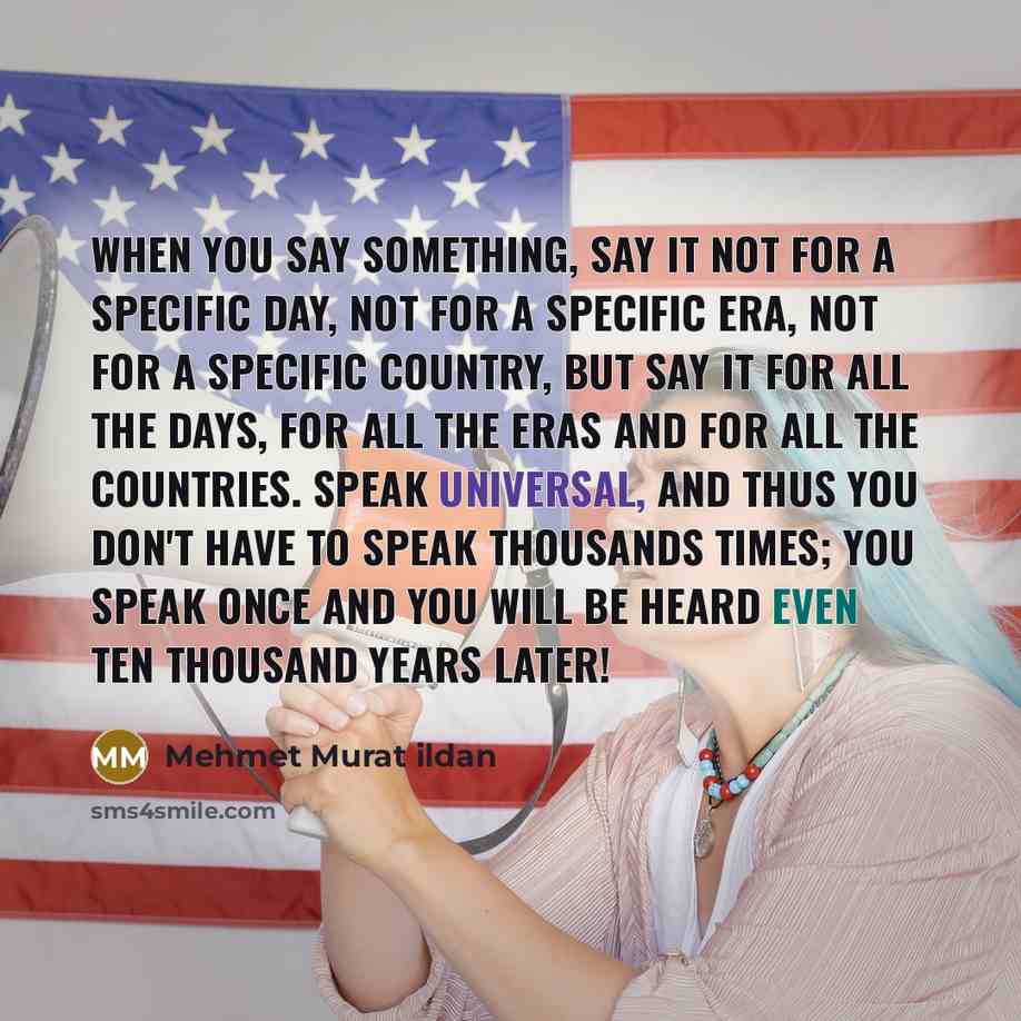 “When you say something, say it not for a specific day, not for a specific era, not for a specific country, but say it for all the days, for all the eras and for all the countries. Speak universal, and thus you don't have to speak thousands times; you speak once and you will be heard even ten…” quote by Mehmet Murat Ildan