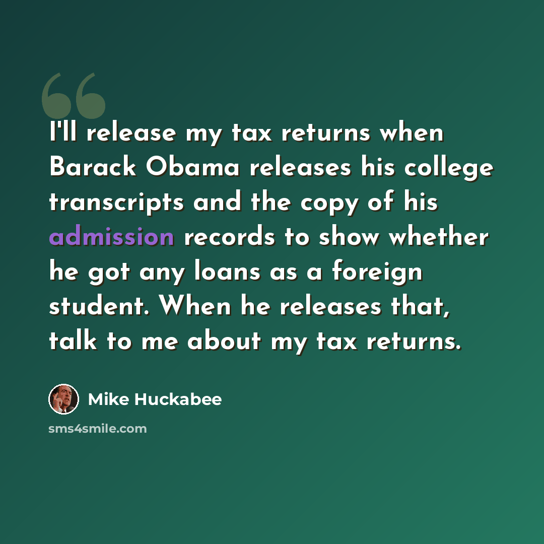 “I'll release my tax returns when Barack Obama releases his college transcripts and the copy of his admission records to show whether he got any loans as a foreign student. When he releases that, talk to me about my tax returns.” quote by Mike Huckabee