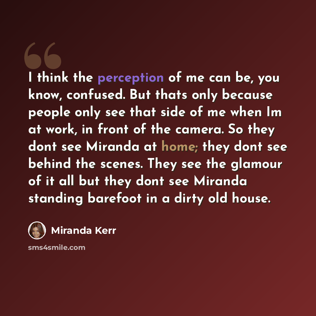 “I think the perception of me can be, you know, confused. But thats only because people only see that side of me when Im at work, in front of the camera. So they dont see Miranda at home; they dont see behind the scenes. They see the glamour of it all but they dont see Miranda standing barefoot in…” quote by Miranda Kerr