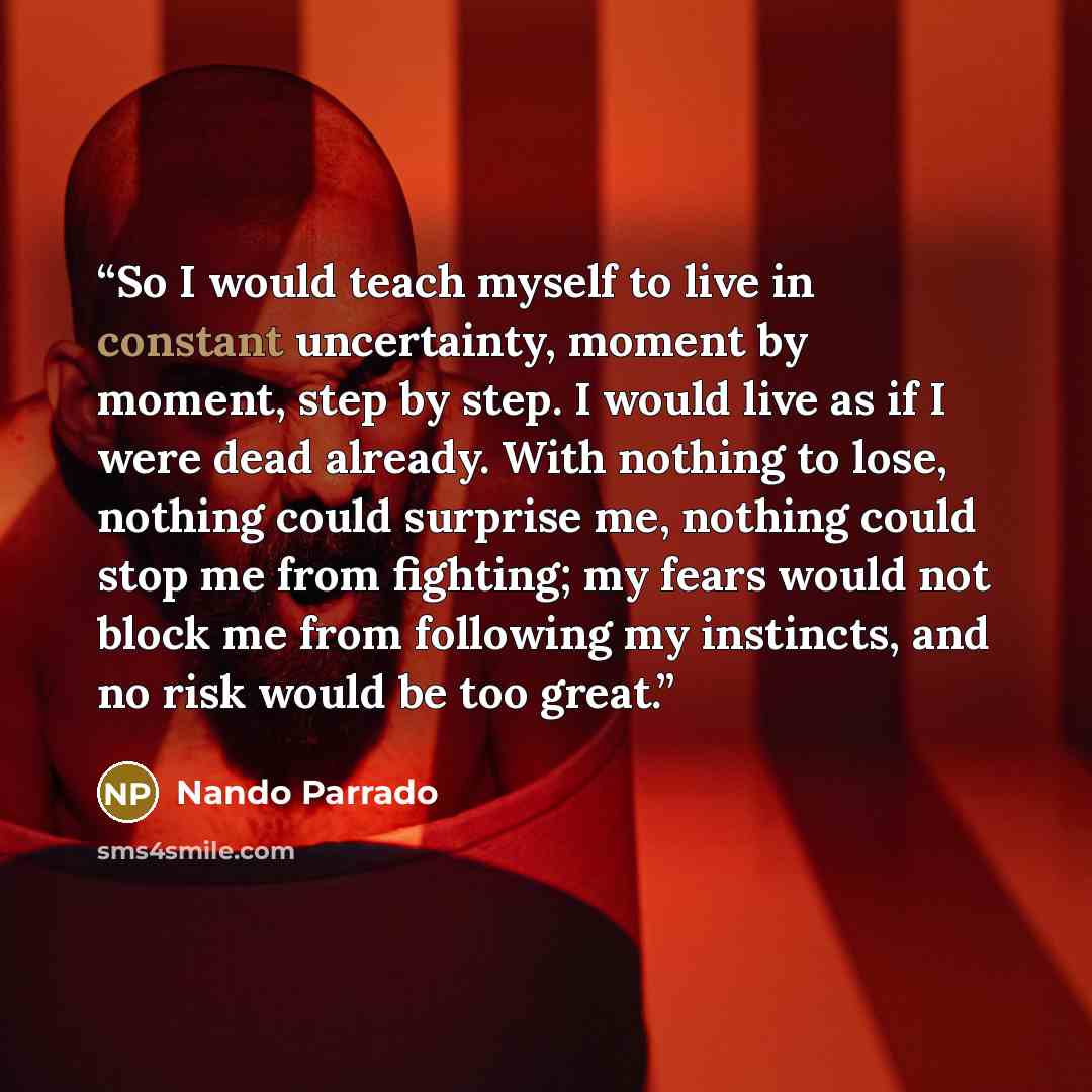 “So I would teach myself to live in constant uncertainty, moment by moment, step by step. I would live as if I were dead already. With nothing to lose, nothing could surprise me, nothing could stop me from fighting; my fears would not block me from following my instincts, and no risk would be too…” quote by Nando Parrado