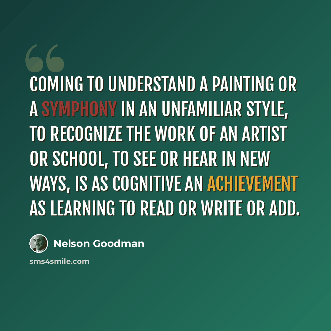 “Coming to understand a painting or a symphony in an unfamiliar style, to recognize the work of an artist or school, to see or hear in new ways, is as cognitive an achievement as learning to read or write or add.” quote by Nelson Goodman