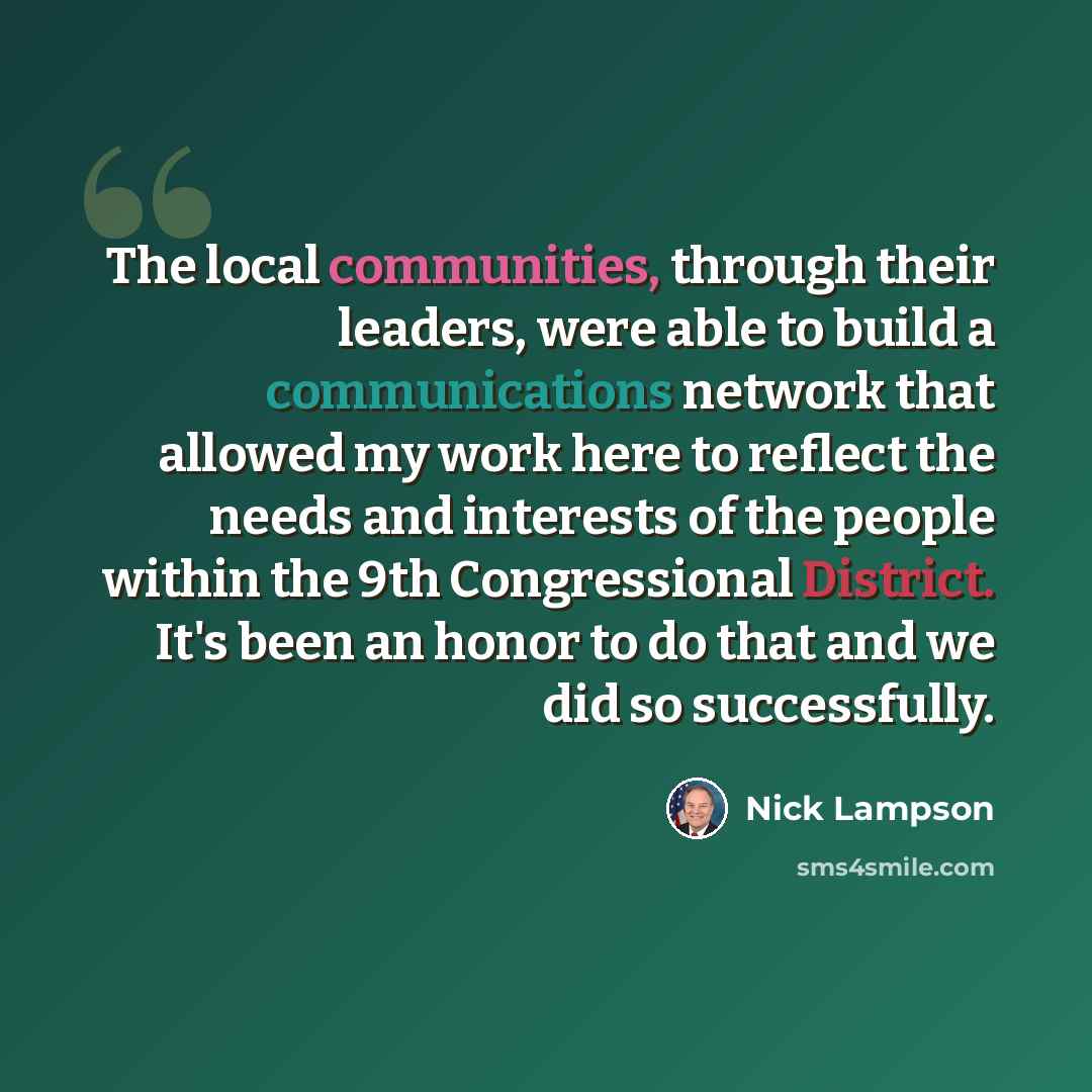 “The local communities, through their leaders, were able to build a communications network that allowed my work here to reflect the needs and interests of the people within the 9th Congressional District. It's been an honor to do that and we did so successfully.” quote by Nick Lampson