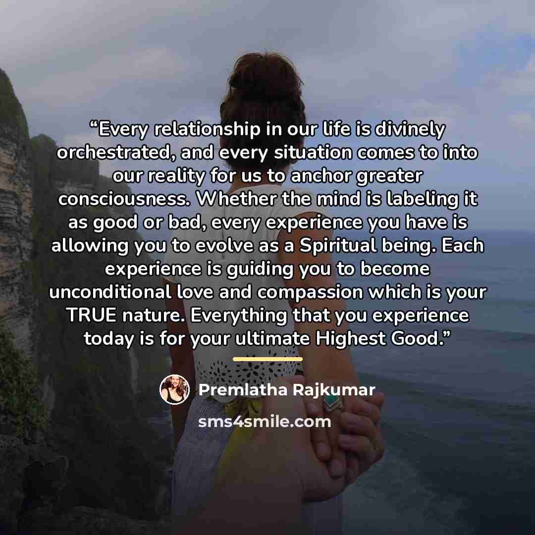“Every relationship in our life is divinely orchestrated, and every situation comes to into our reality for us to anchor greater consciousness. Whether the mind is labeling it as good or bad, every experience you have is allowing you to evolve as a Spiritual being. Each experience is guiding you to…” quote by Premlatha Rajkumar