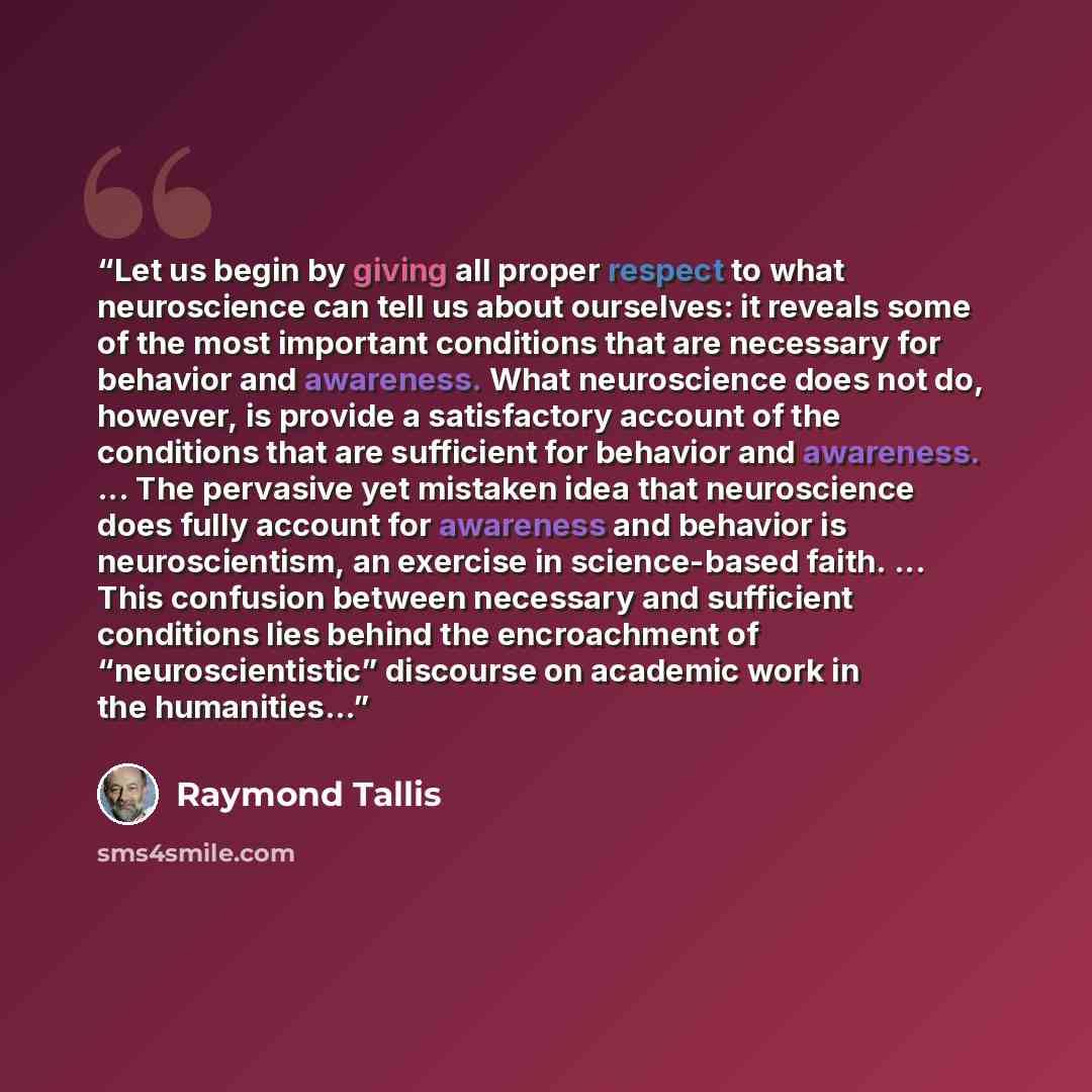 “Let us begin by giving all proper respect to what neuroscience can tell us about ourselves: it reveals some of the most important conditions that are necessary for behavior and awareness. What neuroscience does not do, however, is provide a satisfactory account of the conditions that are…” quote by Raymond Tallis