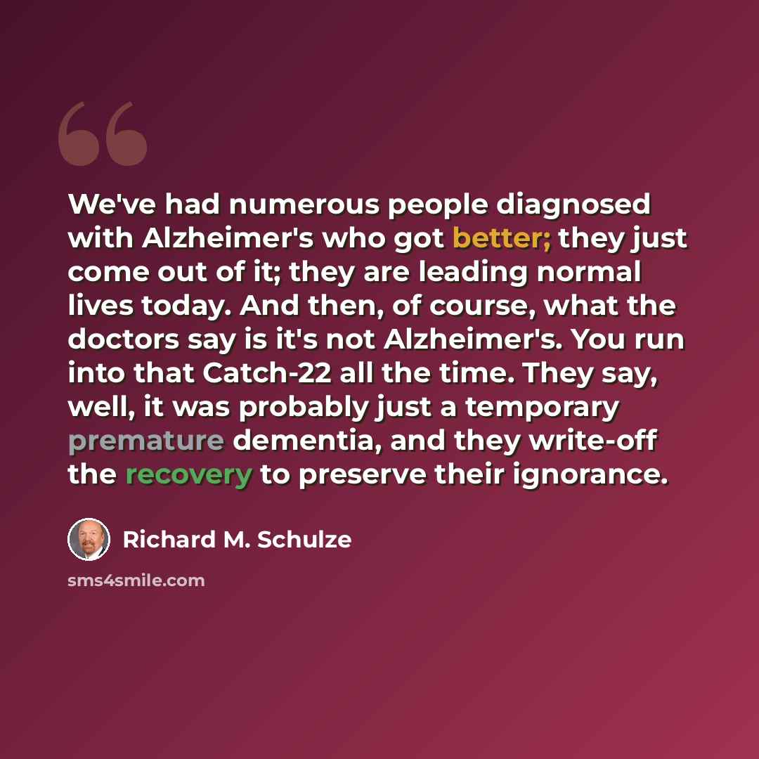 “We've had numerous people diagnosed with Alzheimer's who got better; they just come out of it; they are leading normal lives today. And then, of course, what the doctors say is it's not Alzheimer's. You run into that Catch-22 all the time. They say, well, it was probably just a temporary premature…” quote by Richard M. Schulze