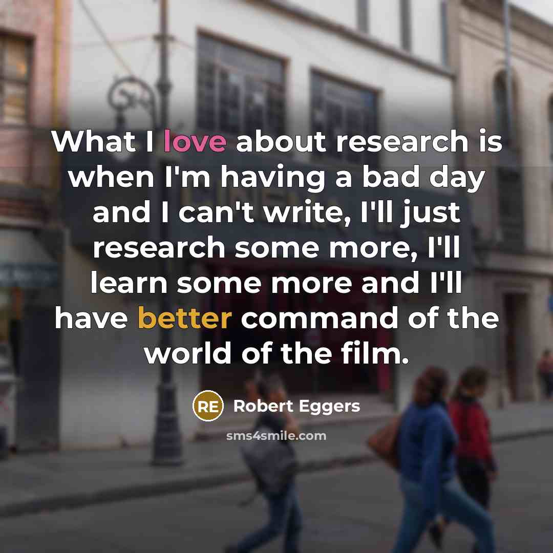 “What I love about research is when I'm having a bad day and I can't write, I'll just research some more, I'll learn some more and I'll have better command of the world of the film.” quote by Robert Eggers