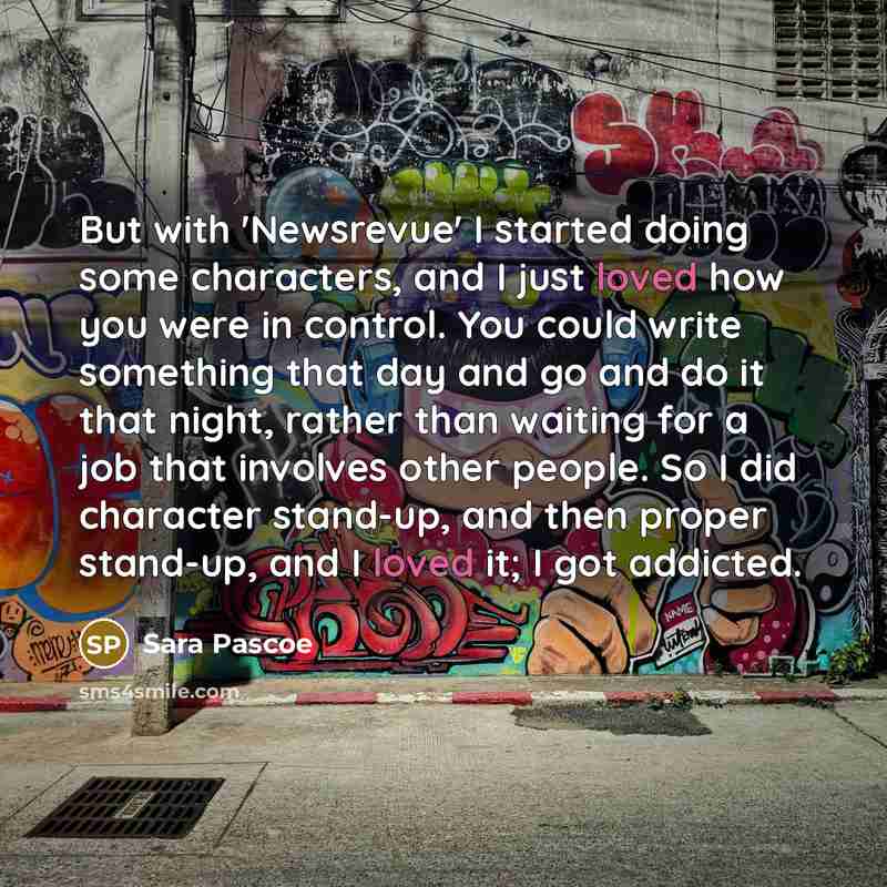 “But with 'Newsrevue' I started doing some characters, and I just loved how you were in control. You could write something that day and go and do it that night, rather than waiting for a job that involves other people. So I did character stand-up, and then proper stand-up, and I loved it; I got…” quote by Sara Pascoe