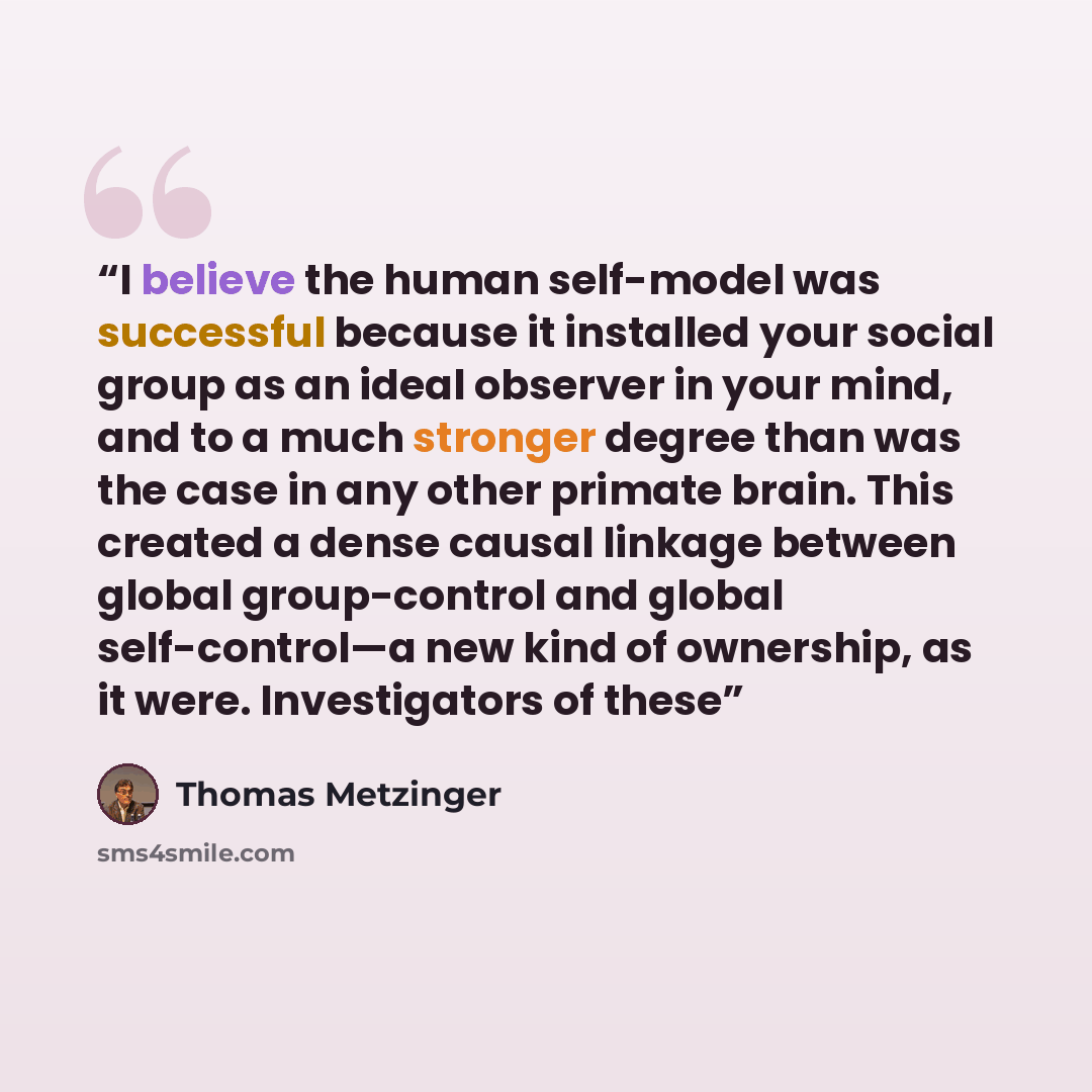 “I believe the human self-model was successful because it installed your social group as an ideal observer in your mind, and to a much stronger degree than was the case in any other primate brain. This created a dense causal linkage between global group-control and global self-control—a new kind of…” quote by Thomas Metzinger