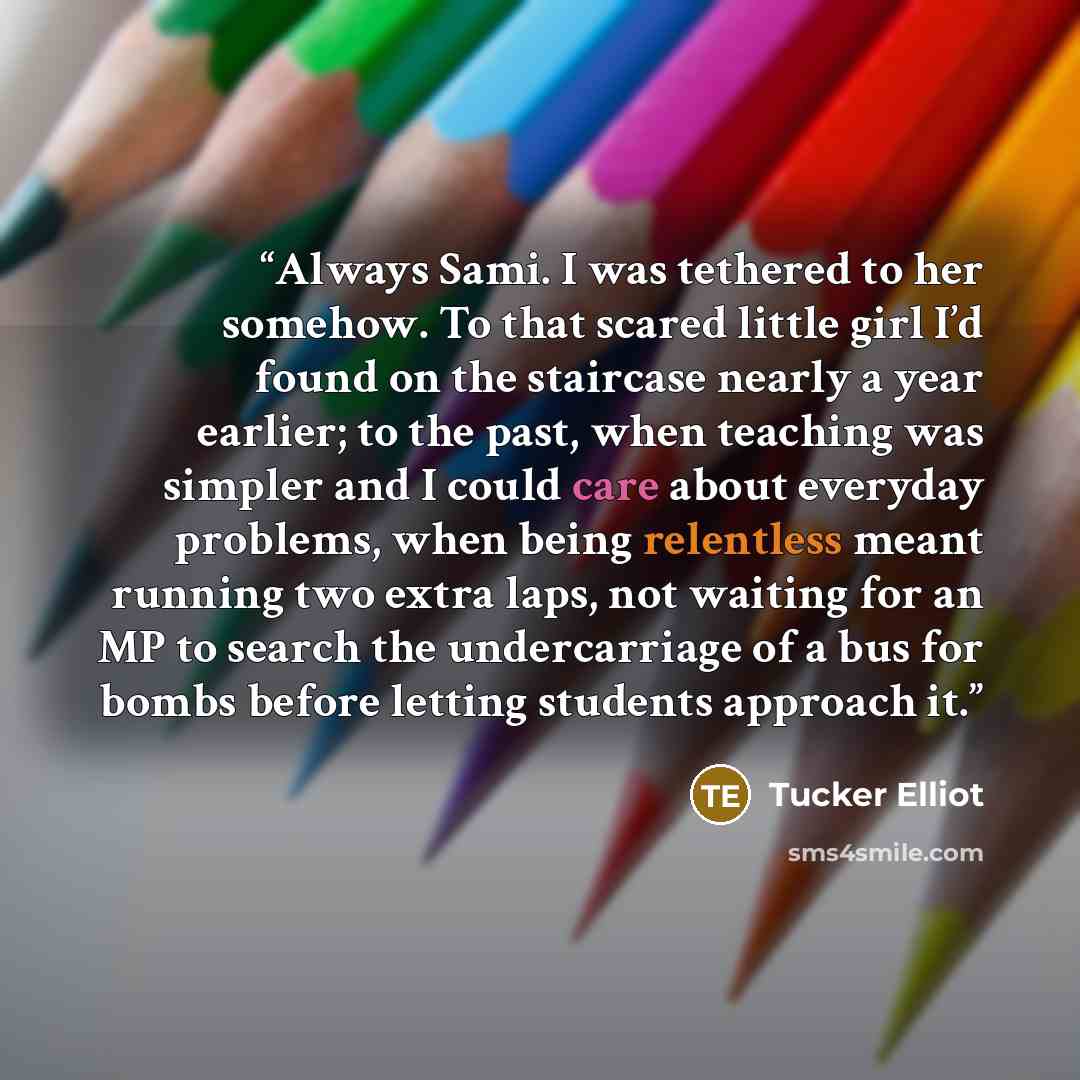 “Always Sami. I was tethered to her somehow. To that scared little girl I’d found on the staircase nearly a year earlier; to the past, when teaching was simpler and I could care about everyday problems, when being relentless meant running two extra laps, not waiting for an MP to search the…” quote by Tucker Elliot