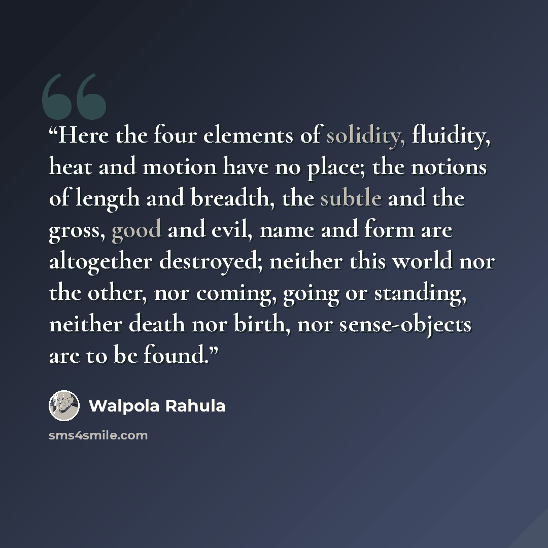 “Here the four elements of solidity, fluidity, heat and motion have no place; the notions of length and breadth, the subtle and the gross, good and evil, name and form are altogether destroyed; neither this world nor the other, nor coming, going or standing, neither death nor birth, nor…” quote by Walpola Rahula