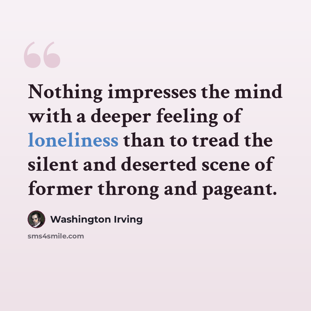 “Nothing impresses the mind with a deeper feeling of loneliness than to tread the silent and deserted scene of former throng and pageant.” quote by Washington Irving