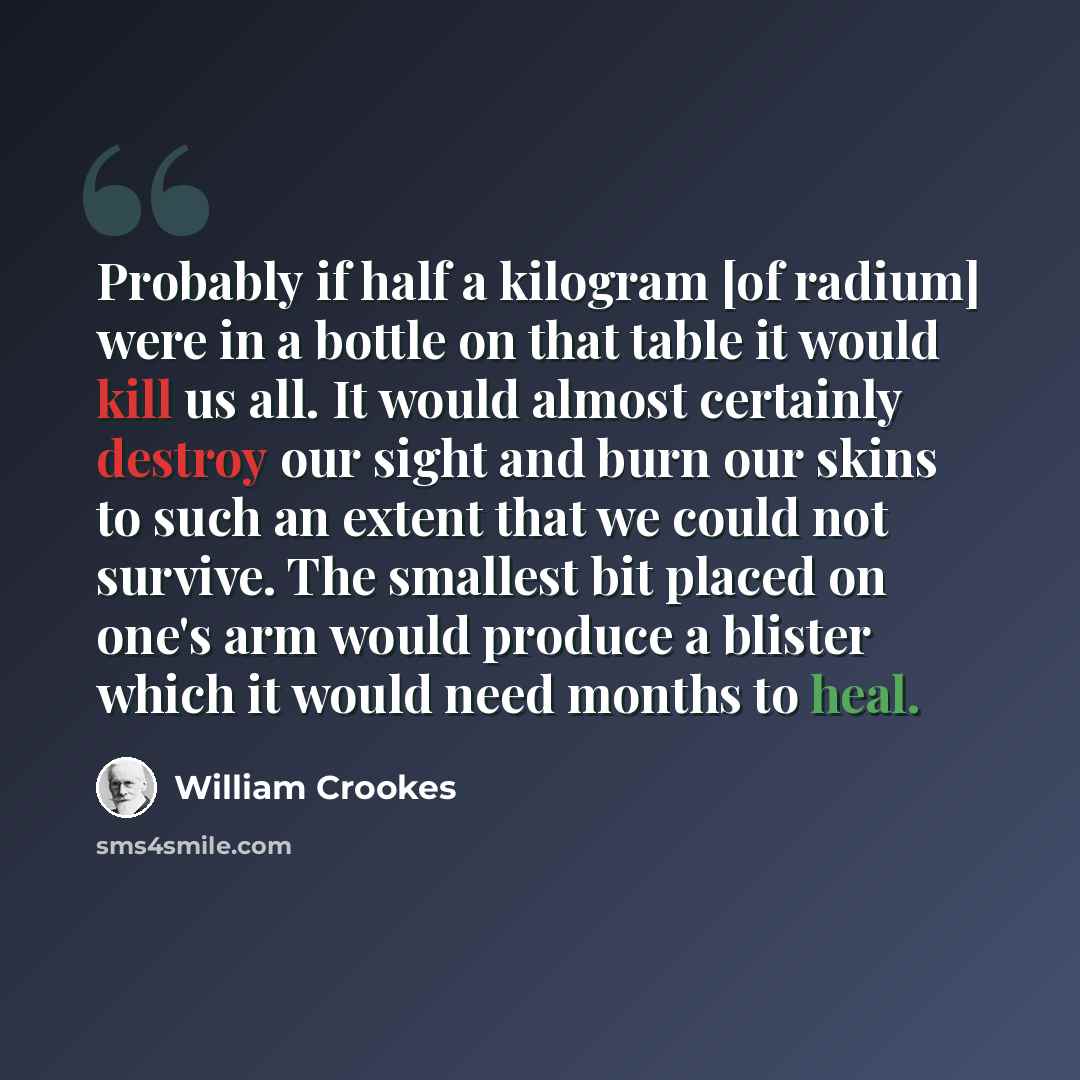 “Probably if half a kilogram [of radium] were in a bottle on that table it would kill us all. It would almost certainly destroy our sight and burn our skins to such an extent that we could not survive. The smallest bit placed on one's arm would produce a blister which it would need months to heal.” quote by William Crookes