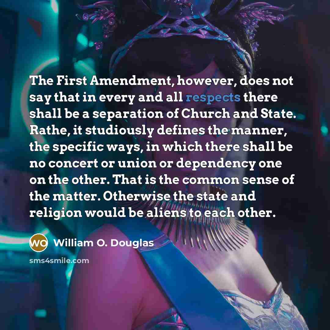 “The First Amendment, however, does not say that in every and all respects there shall be a separation of Church and State. Rathe, it studiously defines the manner, the specific ways, in which there shall be no concert or union or dependency one on the other. That is the common sense of the matter…” quote by William O. Douglas