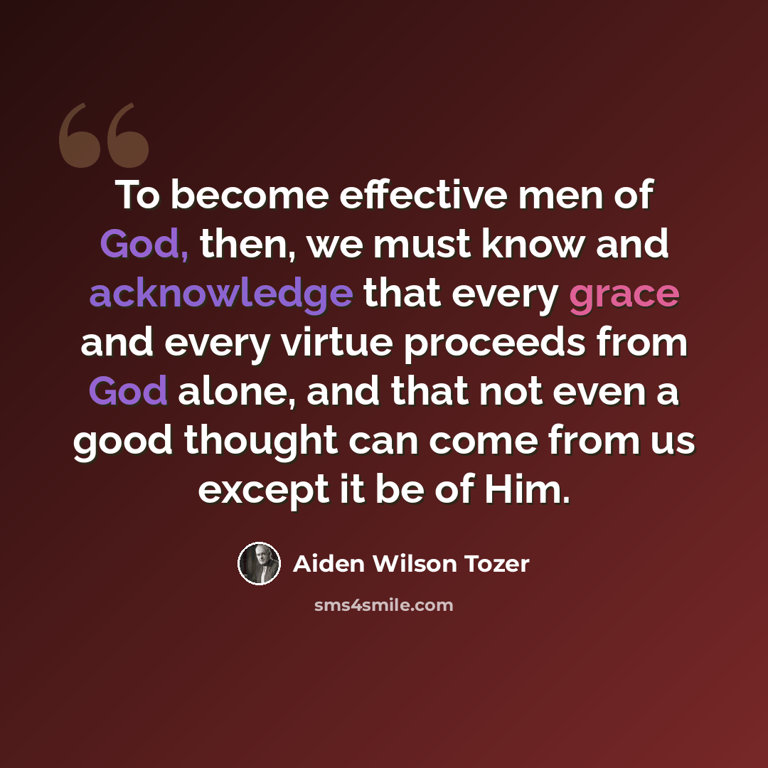 “To become effective men of God, then, we must know and acknowledge that every grace and every virtue proceeds from God alone, and that not even a good thought can come from us except it be of Him.” quote by Aiden Wilson Tozer