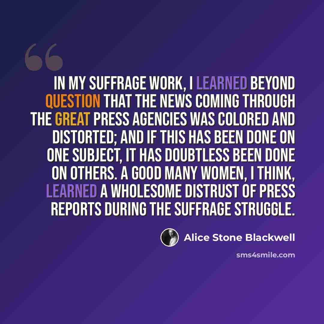 “In my suffrage work, I learned beyond question that the news coming through the great press agencies was colored and distorted; and if this has been done on one subject, it has doubtless been done on others. A good many women, I think, learned a wholesome distrust of press reports during the…” quote by Alice Stone Blackwell