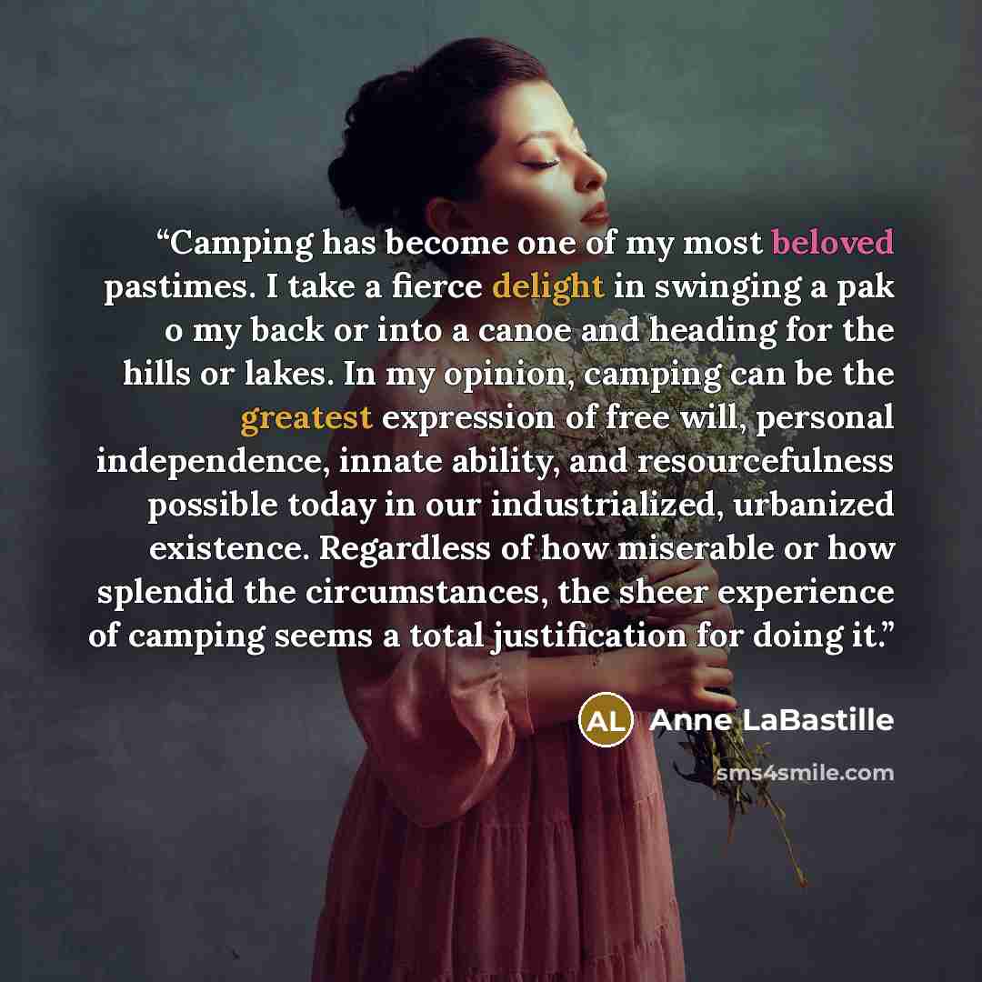 “Camping has become one of my most beloved pastimes. I take a fierce delight in swinging a pak o my back or into a canoe and heading for the hills or lakes. In my opinion, camping can be the greatest expression of free will, personal independence, innate ability, and resourcefulness possible today…” quote by Anne LaBastille
