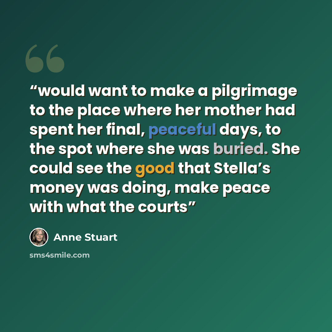 “would want to make a pilgrimage to the place where her mother had spent her final, peaceful days, to the spot where she was buried. She could see the good that Stella’s money was doing, make peace with what the courts” quote by Anne Stuart