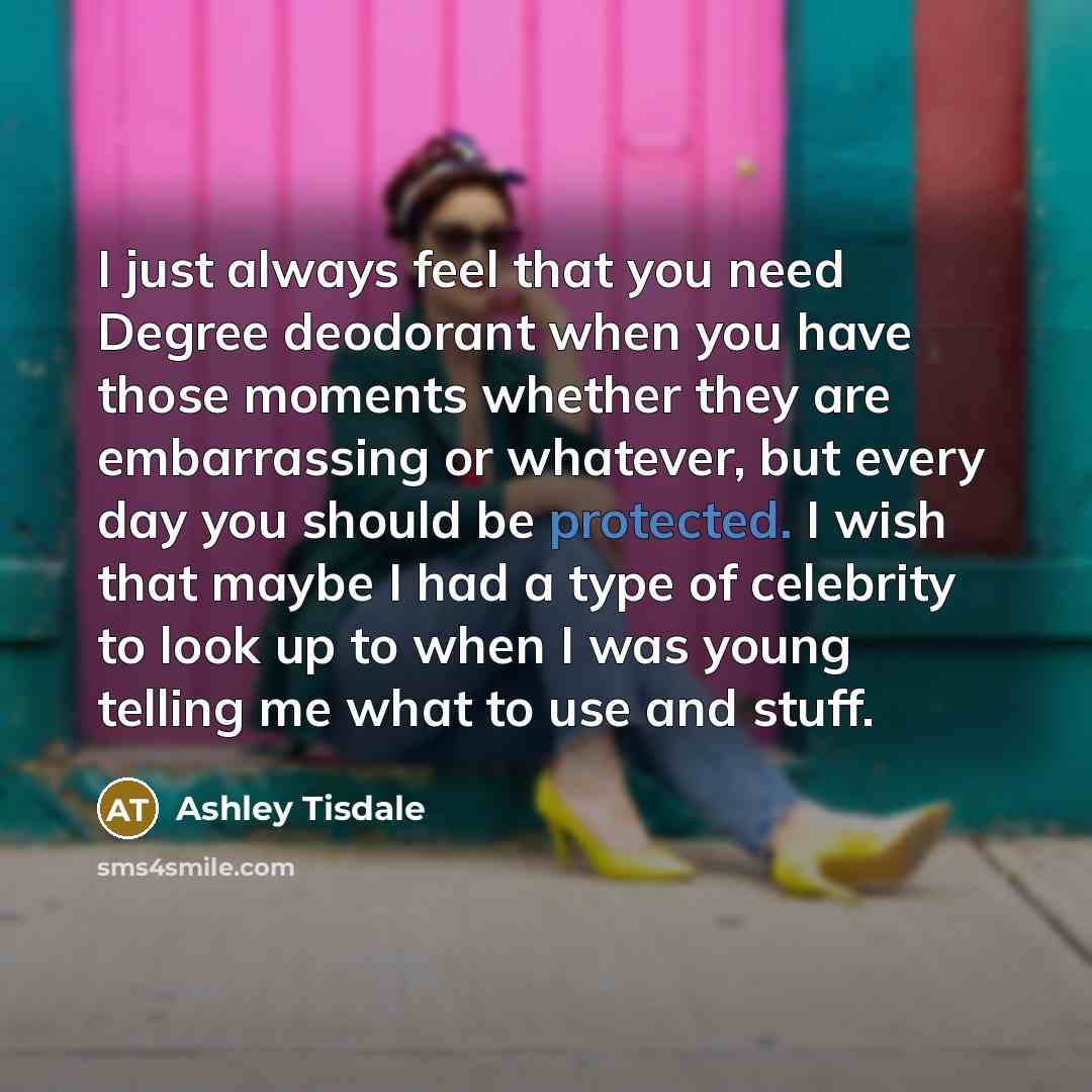 “I just always feel that you need Degree deodorant when you have those moments whether they are embarrassing or whatever, but every day you should be protected. I wish that maybe I had a type of celebrity to look up to when I was young telling me what to use and stuff.” quote by Ashley Tisdale