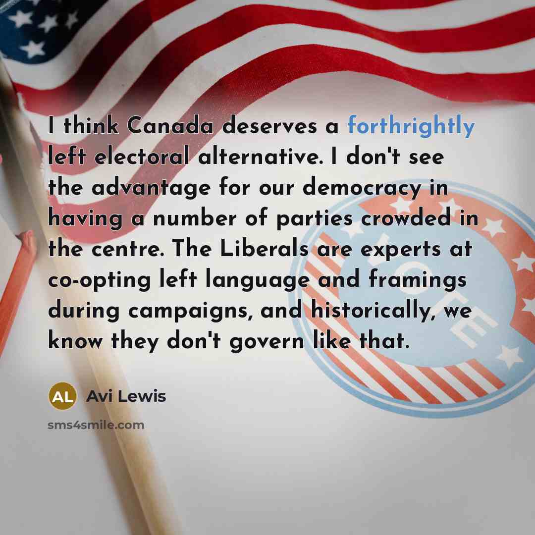 “I think Canada deserves a forthrightly left electoral alternative. I don't see the advantage for our democracy in having a number of parties crowded in the centre. The Liberals are experts at co-opting left language and framings during campaigns, and historically, we know they don't govern like…” quote by Avi Lewis