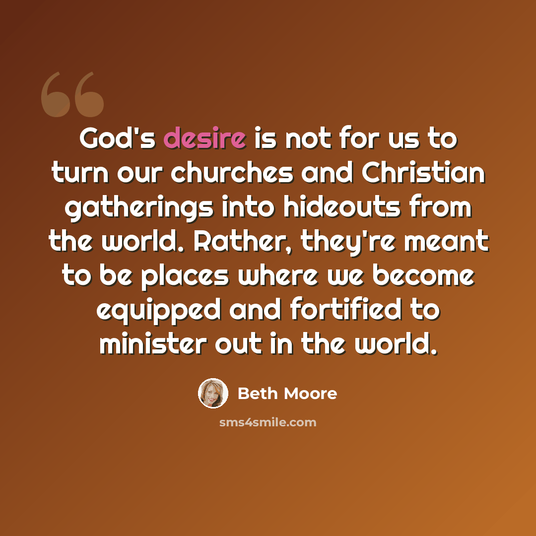 “God's desire is not for us to turn our churches and Christian gatherings into hideouts from the world. Rather, they're meant to be places where we become equipped and fortified to minister out in the world.” quote by Beth Moore